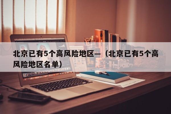 北京已有5个高风险地区—（北京已有5个高风险地区名单）