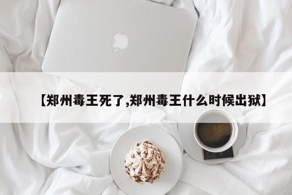 【郑州毒王死了,郑州毒王什么时候出狱】