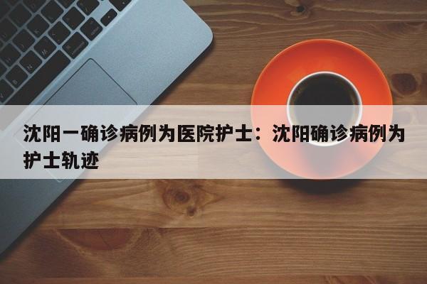 沈阳一确诊病例为医院护士：沈阳确诊病例为护士轨迹