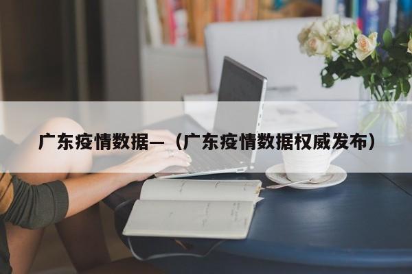 广东疫情数据—(广东疫情数据权威发布)