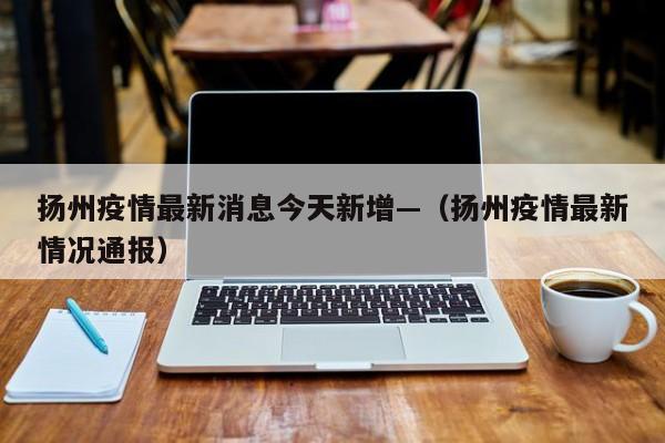 扬州疫情最新消息今天新增—（扬州疫情最新情况通报）
