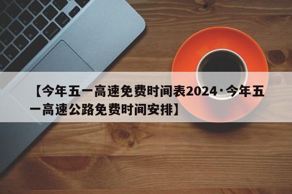 【今年五一高速免费时间表2024·今年五一高速公路免费时间安排】
