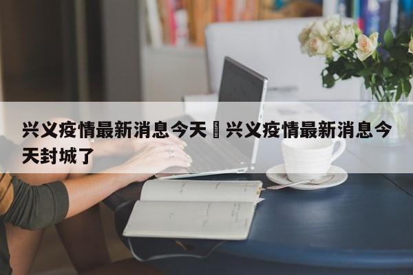 兴义疫情最新消息今天›兴义疫情最新消息今天封城了