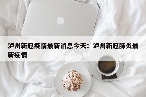 泸州新冠疫情最新消息今天:泸州新冠肺炎最新疫情