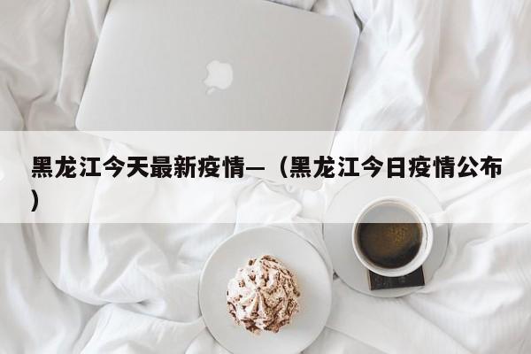 黑龙江今天最新疫情—（黑龙江今日疫情公布）