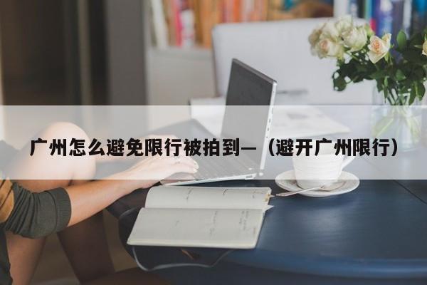 广州怎么避免限行被拍到—（避开广州限行）