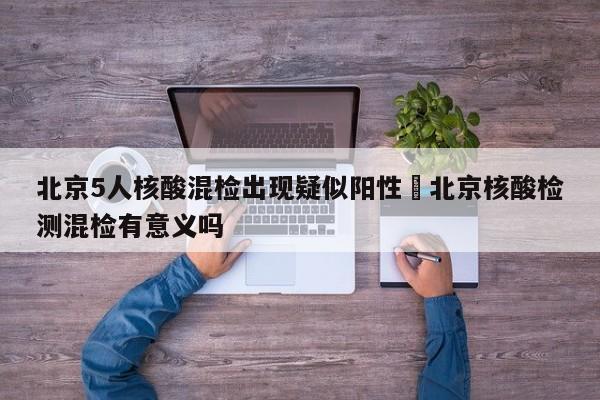 北京5人核酸混检出现疑似阳性›北京核酸检测混检有意义吗