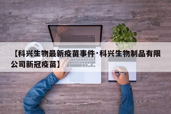 【科兴生物最新疫苗事件·科兴生物制品有限公司新冠疫苗】