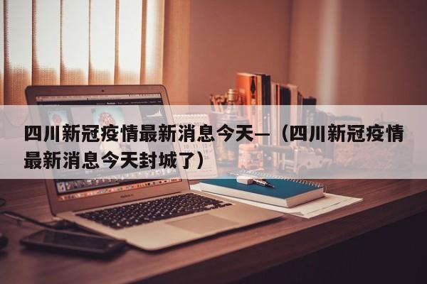四川新冠疫情最新消息今天—（四川新冠疫情最新消息今天封城了）