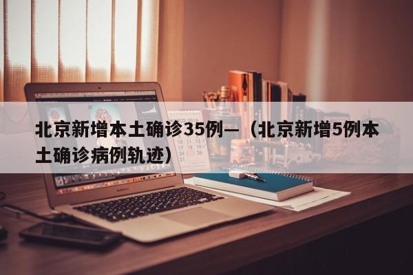 北京新增本土确诊35例—（北京新增5例本土确诊病例轨迹）