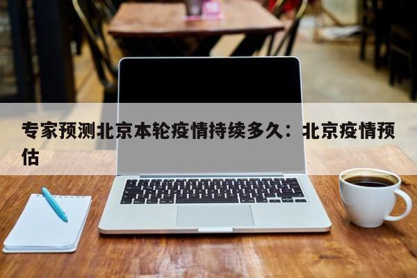 专家预测北京本轮疫情持续多久：北京疫情预估
