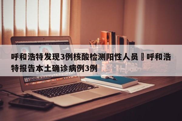 呼和浩特发现3例核酸检测阳性人员›呼和浩特报告本土确诊病例3例