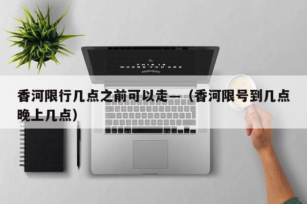 香河限行几点之前可以走—（香河限号到几点晚上几点）
