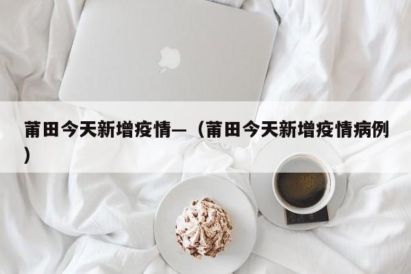 莆田今天新增疫情—（莆田今天新增疫情病例）