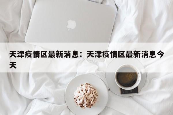 天津疫情区最新消息：天津疫情区最新消息今天