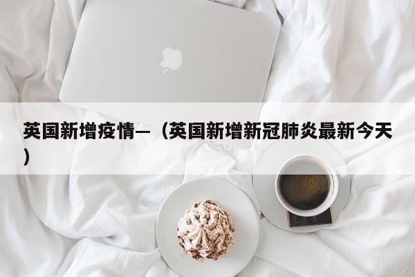 英国新增疫情—（英国新增新冠肺炎最新今天）