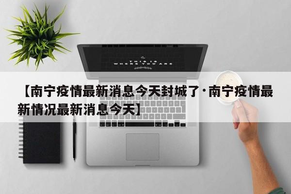 【南宁疫情最新消息今天封城了·南宁疫情最新情况最新消息今天】