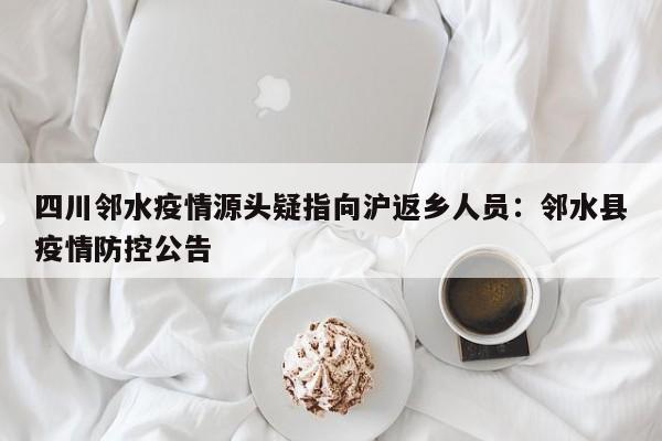 四川邻水疫情源头疑指向沪返乡人员：邻水县疫情防控公告