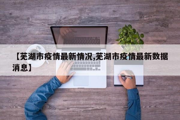 【芜湖市疫情最新情况,芜湖市疫情最新数据消息】