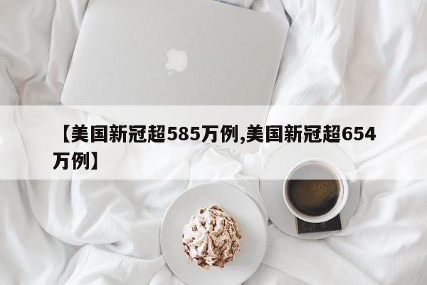 【美国新冠超585万例,美国新冠超654万例】