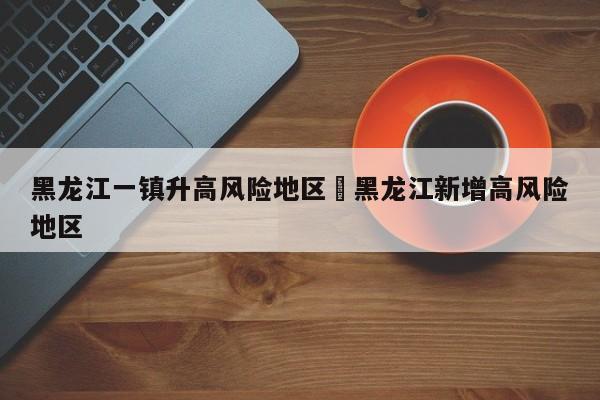 黑龙江一镇升高风险地区›黑龙江新增高风险地区