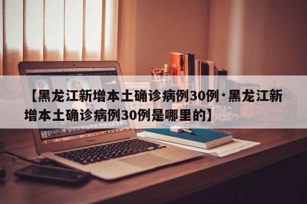 【黑龙江新增本土确诊病例30例·黑龙江新增本土确诊病例30例是哪里的】