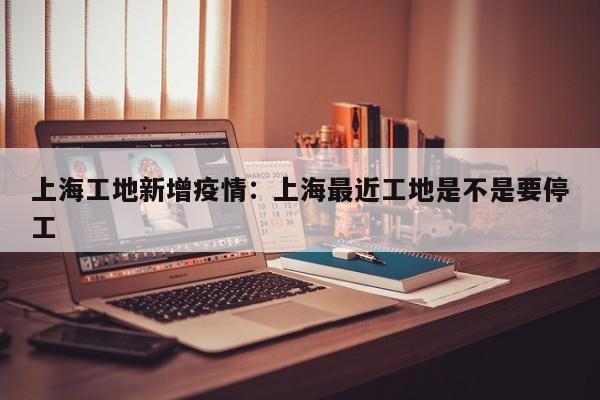 上海工地新增疫情：上海最近工地是不是要停工