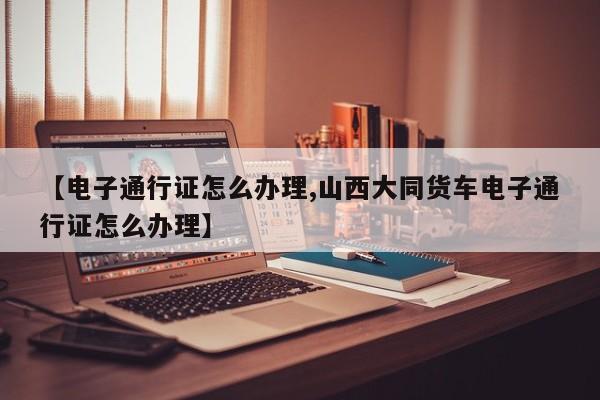 【电子通行证怎么办理,山西大同货车电子通行证怎么办理】