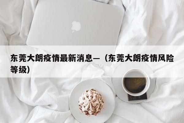 东莞大朗疫情最新消息—（东莞大朗疫情风险等级）