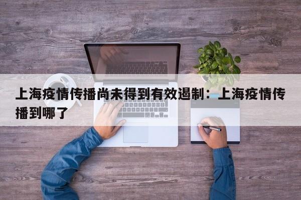 上海疫情传播尚未得到有效遏制：上海疫情传播到哪了