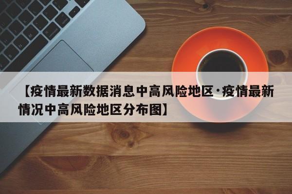 【疫情最新数据消息中高风险地区·疫情最新情况中高风险地区分布图】