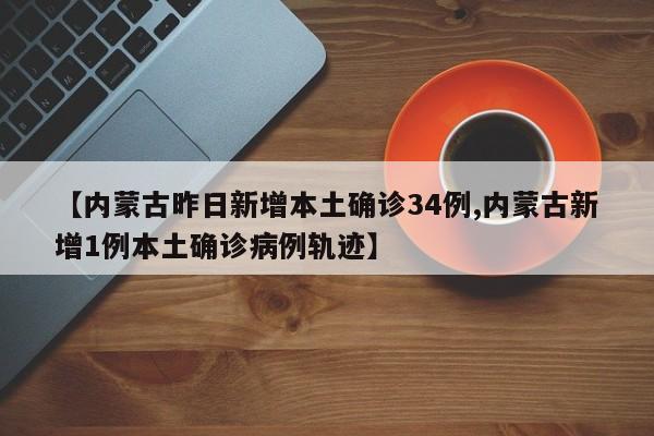 【内蒙古昨日新增本土确诊34例,内蒙古新增1例本土确诊病例轨迹】