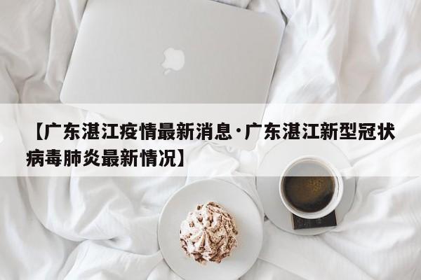 【广东湛江疫情最新消息·广东湛江新型冠状病毒肺炎最新情况】