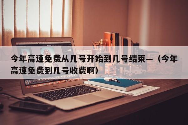 今年高速免费从几号开始到几号结束—（今年高速免费到几号收费啊）