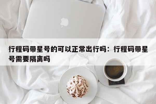 行程码带星号的可以正常出行吗：行程码带星号需要隔离吗