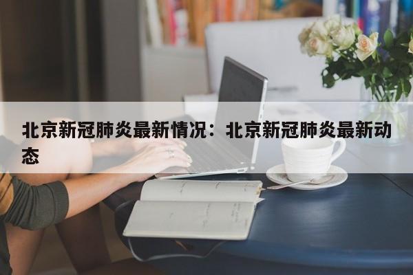 北京新冠肺炎最新情况：北京新冠肺炎最新动态