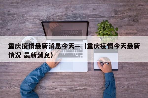 重庆疫情最新消息今天—（重庆疫情今天最新情况 最新消息）