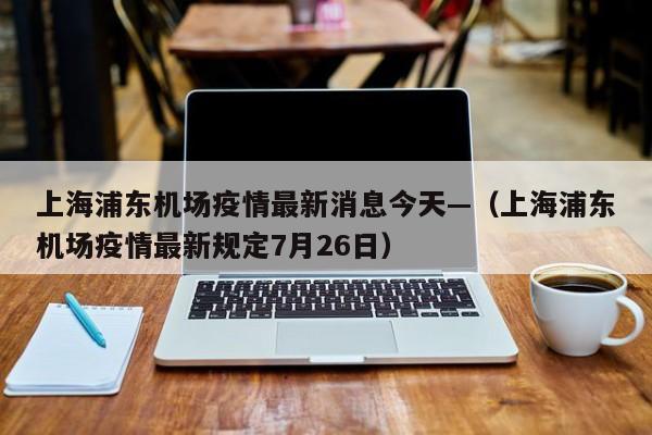 上海浦东机场疫情最新消息今天—（上海浦东机场疫情最新规定7月26日）
