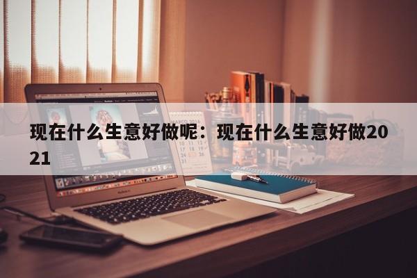 现在什么生意好做呢：现在什么生意好做2021