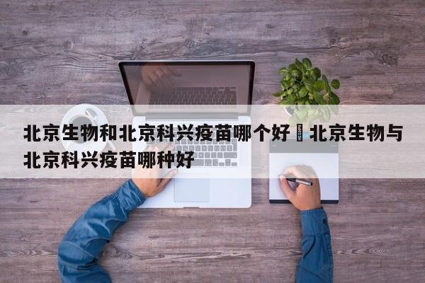 北京生物和北京科兴疫苗哪个好›北京生物与北京科兴疫苗哪种好