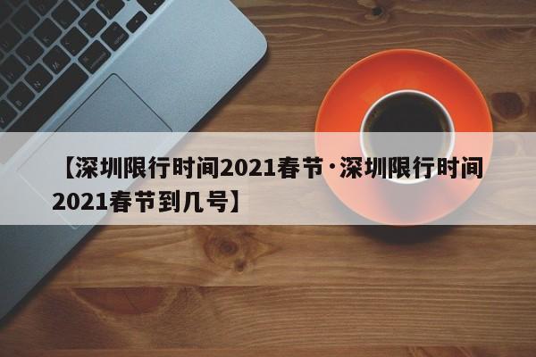 【深圳限行时间2021春节·深圳限行时间2021春节到几号】