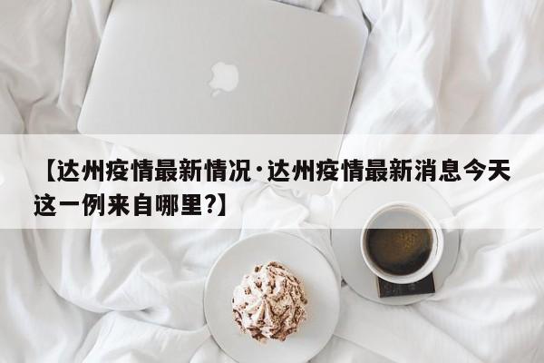 【达州疫情最新情况·达州疫情最新消息今天这一例来自哪里?】