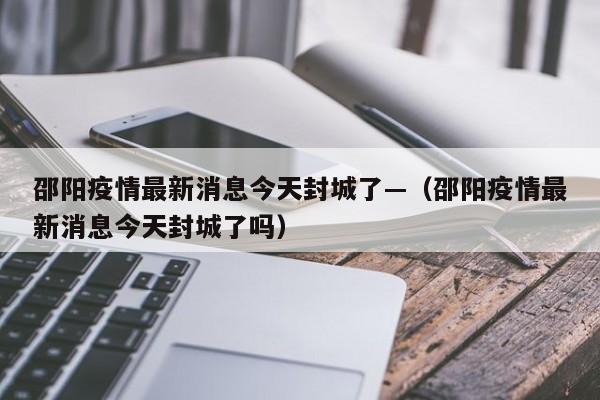邵阳疫情最新消息今天封城了—(邵阳疫情最新消息今天封城了吗)