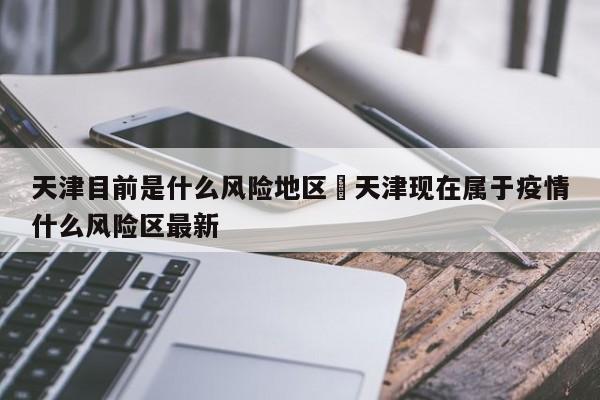 天津目前是什么风险地区›天津现在属于疫情什么风险区最新