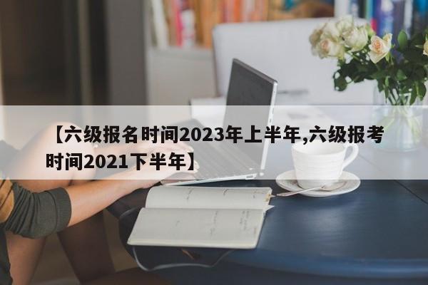 【六级报名时间2023年上半年,六级报考时间2021下半年】