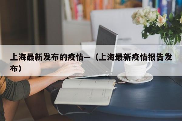 上海最新发布的疫情—(上海最新疫情报告发布)