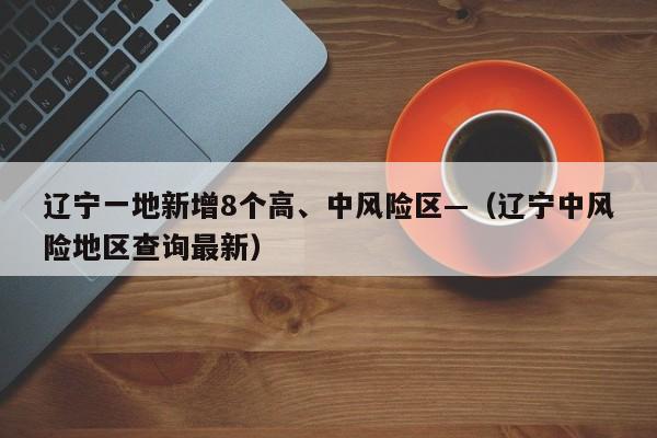 辽宁一地新增8个高、中风险区—（辽宁中风险地区查询最新）