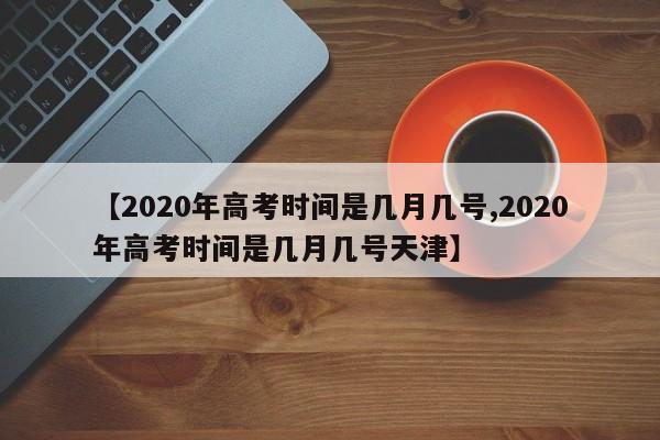 【2020年高考时间是几月几号,2020年高考时间是几月几号天津】