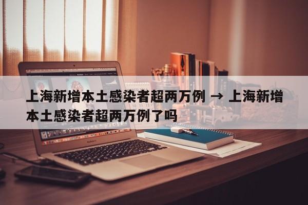 上海新增本土感染者超两万例 → 上海新增本土感染者超两万例了吗