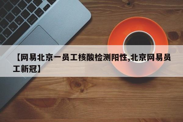 【网易北京一员工核酸检测阳性,北京网易员工新冠】